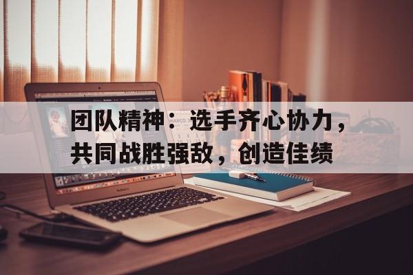团队精神:选手齐心协力,共同战胜强敌,创造佳绩 团队精神:选手齐心协力,共同战胜强敌,创造佳绩